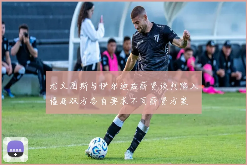 尤文图斯与伊尔迪兹薪资谈判陷入僵局双方各自要求不同薪资方案