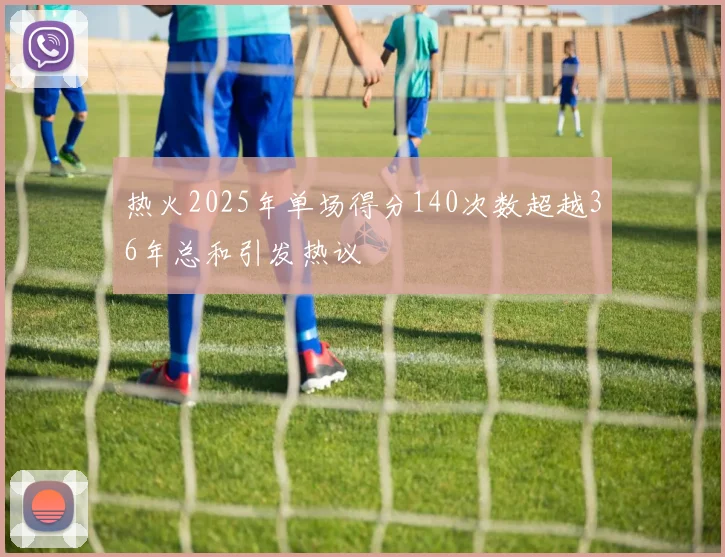 热火2025年单场得分140次数超越36年总和引发热议