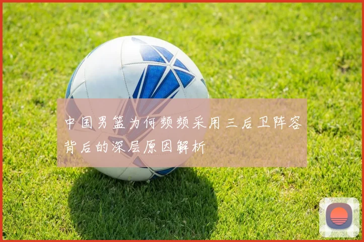 中国男篮为何频频采用三后卫阵容背后的深层原因解析