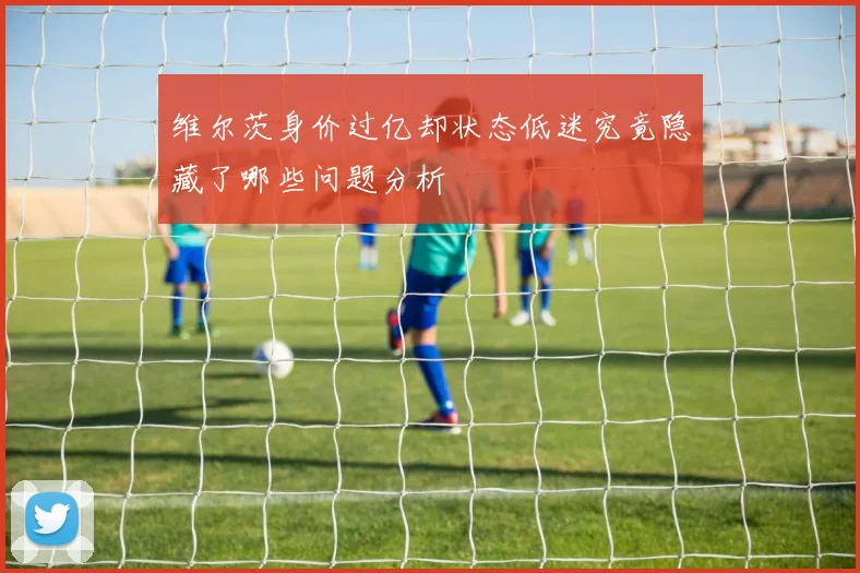维尔茨身价过亿却状态低迷究竟隐藏了哪些问题分析