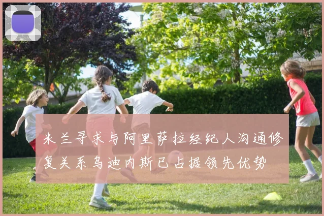 米兰寻求与阿里萨拉经纪人沟通修复关系乌迪内斯已占据领先优势
