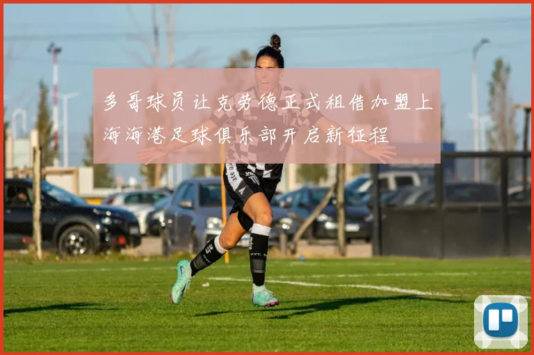 多哥球员让克劳德正式租借加盟上海海港足球俱乐部开启新征程