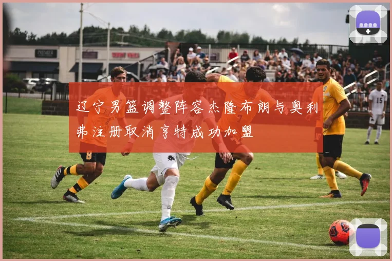 辽宁男篮调整阵容杰隆布朗与奥利弗注册取消亨特成功加盟