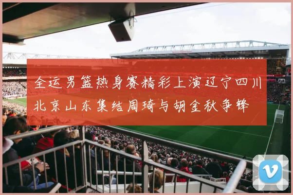 全运男篮热身赛精彩上演辽宁四川北京山东集结周琦与胡金秋争锋