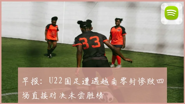 早报：U22国足遭遇越南零封惨败四场直接对决未尝胜绩