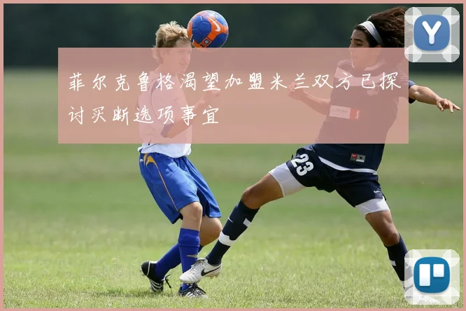 菲尔克鲁格渴望加盟米兰双方已探讨买断选项事宜