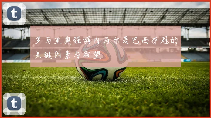 罗马里奥强调内马尔是巴西夺冠的关键因素与希望