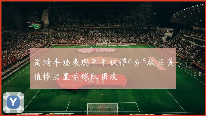 周琦半场表现平平仅得6分5板正负值惨淡显示球队困境