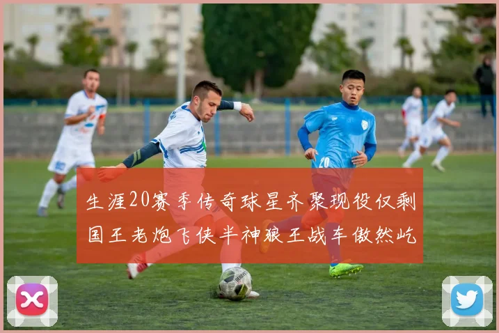 生涯20赛季传奇球星齐聚现役仅剩国王老炮飞侠半神狼王战车傲然屹立