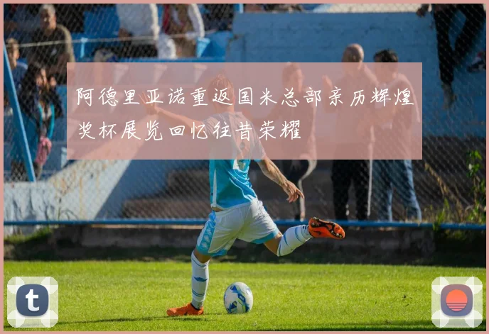 阿德里亚诺重返国米总部亲历辉煌奖杯展览回忆往昔荣耀