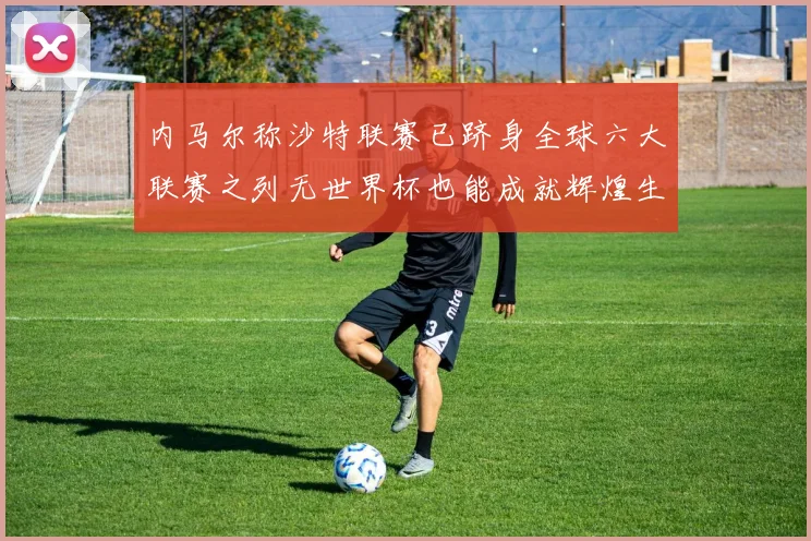 内马尔称沙特联赛已跻身全球六大联赛之列无世界杯也能成就辉煌生涯