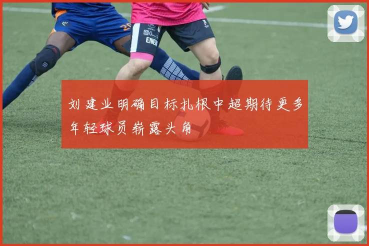 刘建业明确目标扎根中超期待更多年轻球员崭露头角