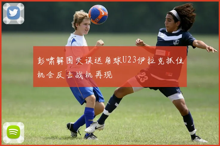 彭啸解围失误送角球U23伊拉克抓住机会反击战机再现