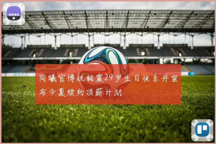 同曦官博祝铭震29岁生日快乐并宣布今夏续约顶薪计划