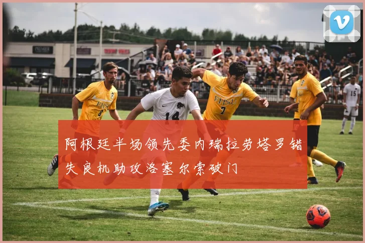 阿根廷半场领先委内瑞拉劳塔罗错失良机助攻洛塞尔索破门