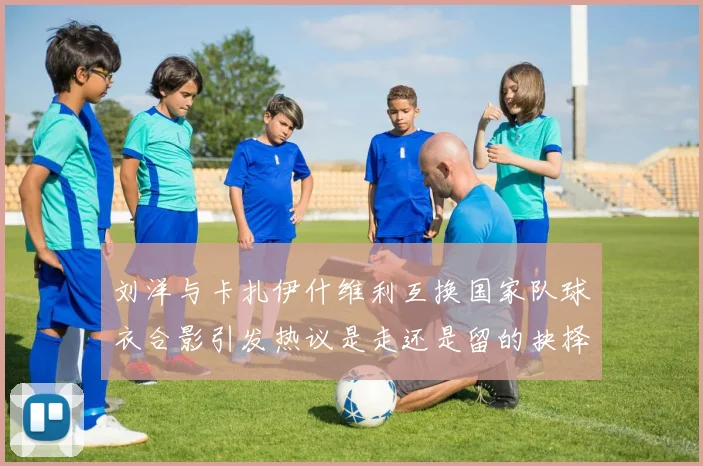 刘洋与卡扎伊什维利互换国家队球衣合影引发热议是走还是留的抉择时刻