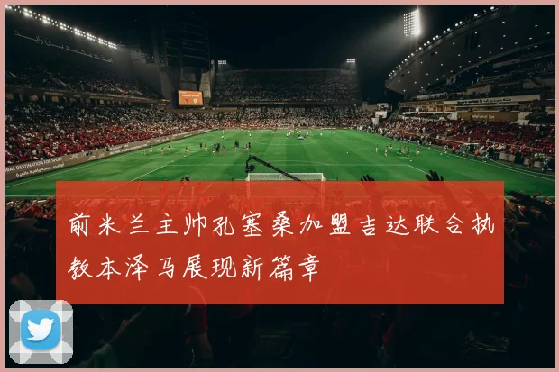 前米兰主帅孔塞桑加盟吉达联合执教本泽马展现新篇章