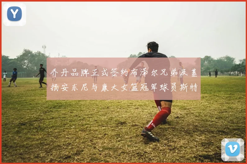 乔丹品牌正式签约布泽尔兄弟及基扬安东尼与康大女篮冠军球员斯特朗