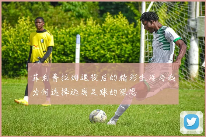 菲利普拉姆退役后的精彩生活与我为何选择远离足球的深思