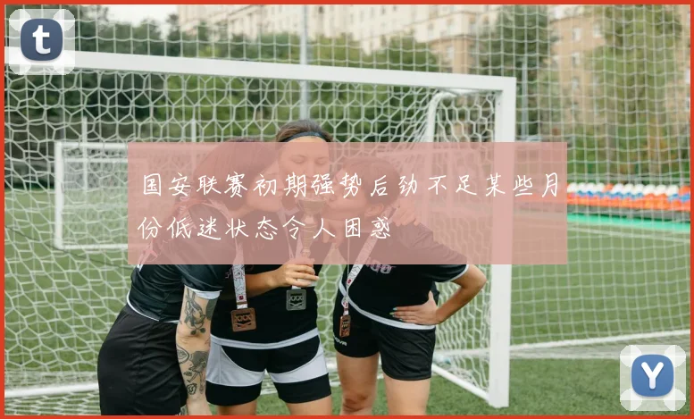 国安联赛初期强势后劲不足某些月份低迷状态令人困惑