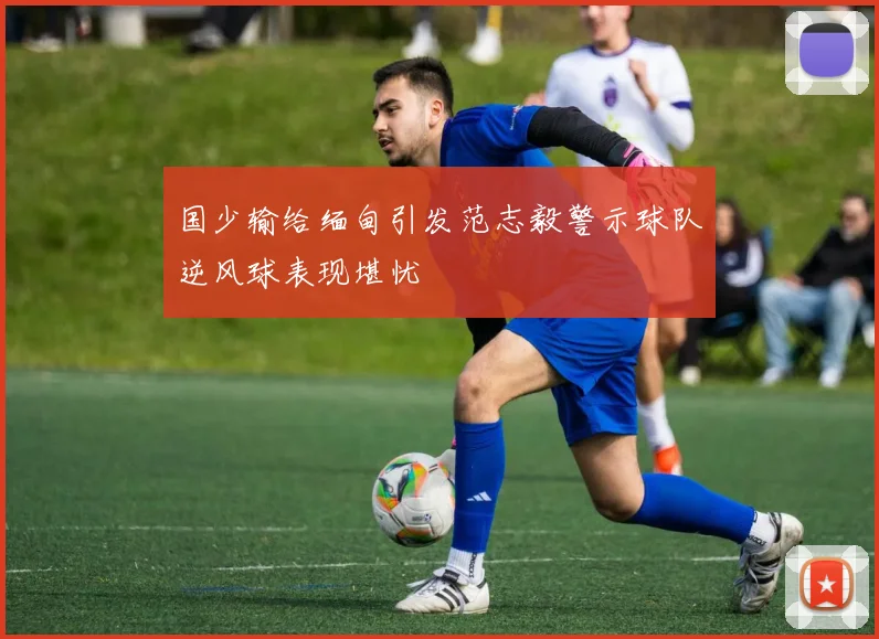 国少输给缅甸引发范志毅警示球队逆风球表现堪忧