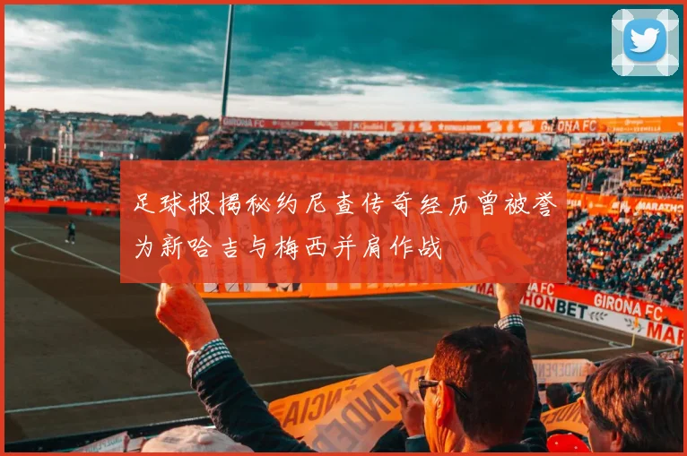 足球报揭秘约尼查传奇经历曾被誉为新哈吉与梅西并肩作战