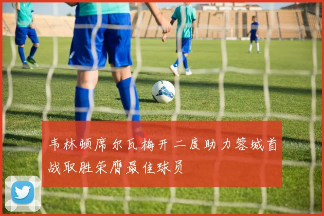 韦林顿席尔瓦梅开二度助力蓉城首战取胜荣膺最佳球员