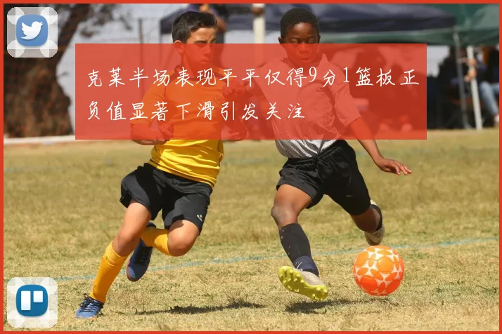 克莱半场表现平平仅得9分1篮板正负值显著下滑引发关注