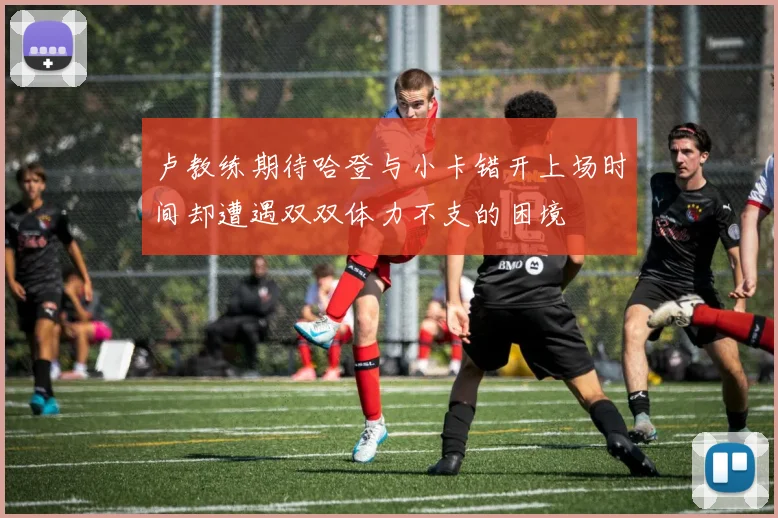 卢教练期待哈登与小卡错开上场时间却遭遇双双体力不支的困境