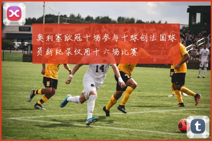 奥利塞欧冠十场参与十球创法国球员新纪录仅用十六场比赛