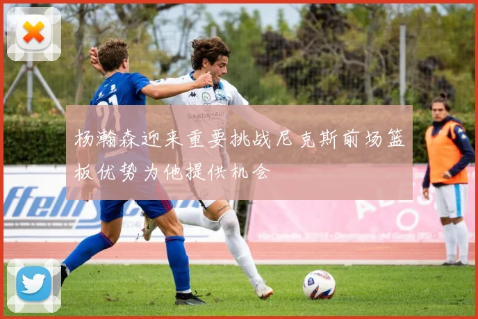 杨瀚森迎来重要挑战尼克斯前场篮板优势为他提供机会