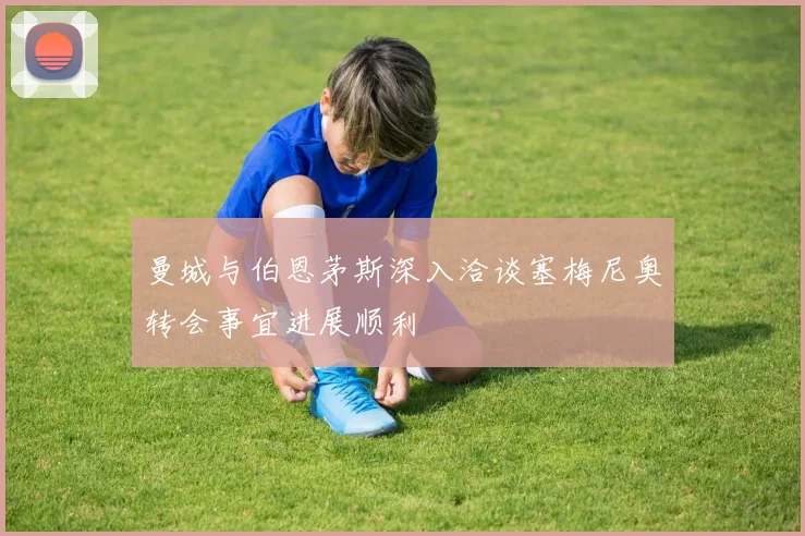 曼城与伯恩茅斯深入洽谈塞梅尼奥转会事宜进展顺利